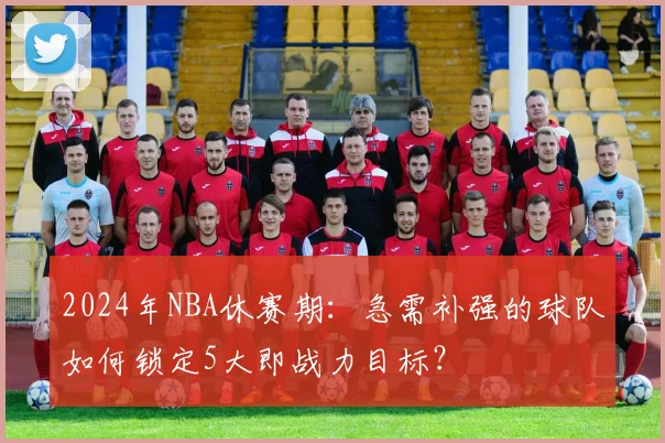 2024年NBA休赛期:急需补强的球队如何锁定5大即战力目标?