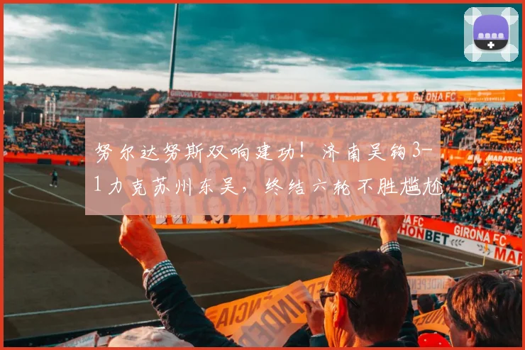 努尔达努斯双响建功!济南吴钩3-1力克苏州东吴,终结六轮不胜尴尬纪录